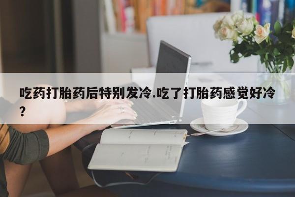 打胎药微信购买官方正品吃药打胎药后特别发冷.吃了打胎药感觉好冷？