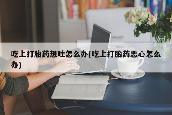 打胎药微信购买官方正品吃上打胎药想吐怎么办(吃上打胎药恶心怎么办)