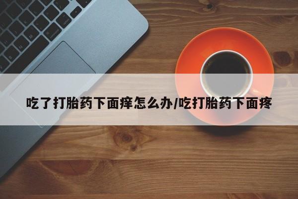 打胎药微信购买官方正品吃了打胎药下面痒怎么办/吃打胎药下面疼