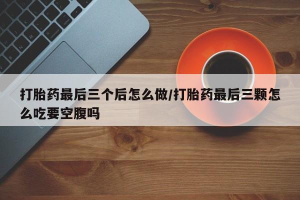 打胎药微信购买官方正品打胎药最后三个后怎么做/打胎药最后三颗怎么吃要空腹吗