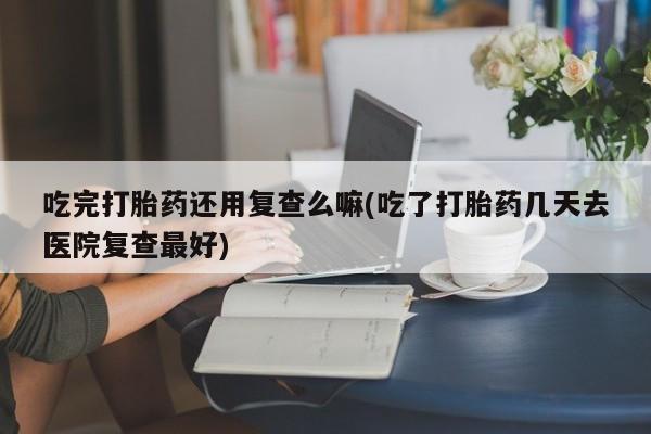 打胎药微信购买官方正品吃完打胎药还用复查么嘛(吃了打胎药几天去医院复查最好)