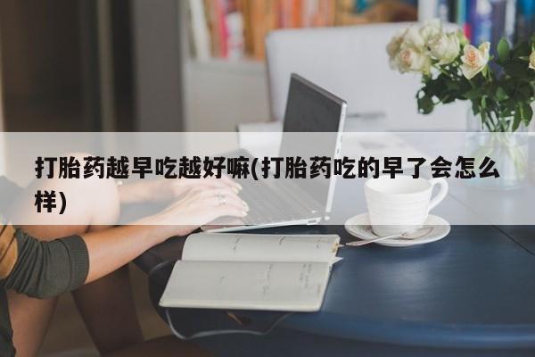 打胎药微信购买官方正品打胎药越早吃越好嘛(打胎药吃的早了会怎么样)