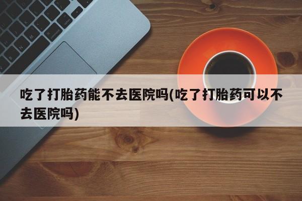 打胎药微信购买官方正品吃了打胎药能不去医院吗(吃了打胎药可以不去医院吗)