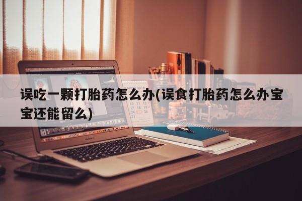 打胎药微信购买官方正品误吃一颗打胎药怎么办(误食打胎药怎么办宝宝还能留么)