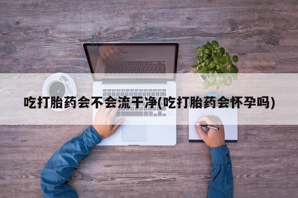 打胎药微信购买官方正品吃打胎药会不会流干净(吃打胎药会怀孕吗)