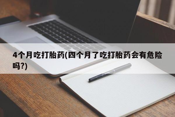 打胎药微信购买官方正品4个月吃打胎药(四个月了吃打胎药会有危险吗?)