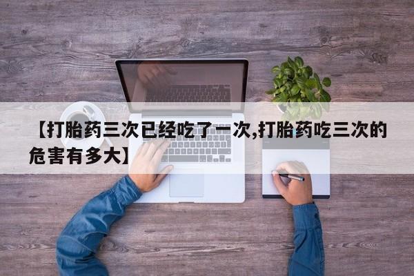 打胎药微信购买官方正品【打胎药三次已经吃了一次,打胎药吃三次的危害有多大】