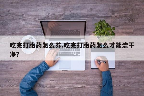 打胎药微信购买官方正品吃完打胎药怎么养.吃完打胎药怎么才能流干净？